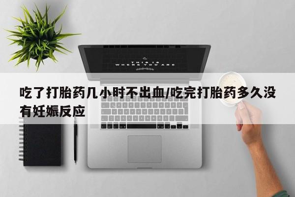 大月份流产药联系方式吃了打胎药几小时不出血/吃完打胎药多久没有妊娠反应