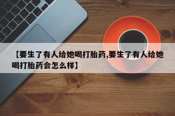 大月份流产药联系方式【要生了有人给她喝打胎药,要生了有人给她喝打胎药会怎么样】