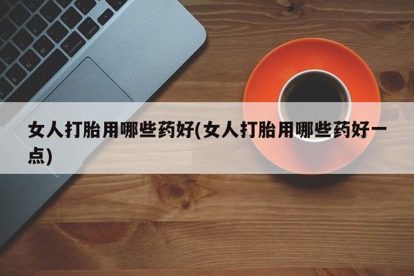 大月份流产药联系方式女人打胎用哪些药好(女人打胎用哪些药好一点)