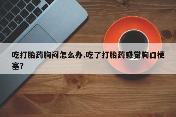 大月份流产药联系方式吃打胎药胸闷怎么办.吃了打胎药感觉胸口梗塞？