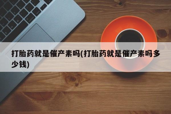 大月份流产药联系方式打胎药就是催产素吗(打胎药就是催产素吗多少钱)