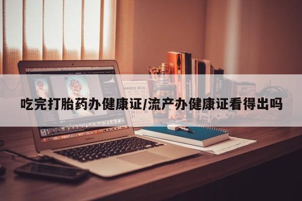 大月份流产药联系方式吃完打胎药办健康证/流产办健康证看得出吗