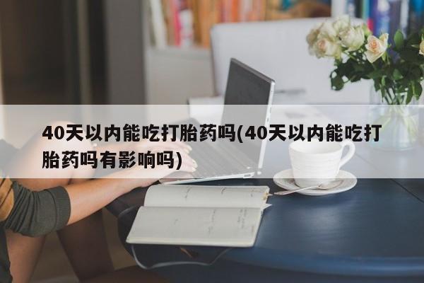大月份流产药联系方式40天以内能吃打胎药吗(40天以内能吃打胎药吗有影响吗)