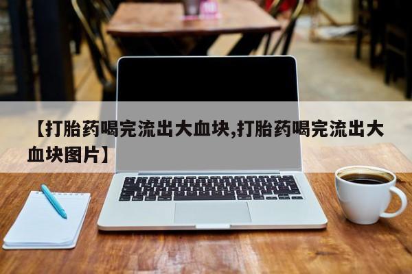 大月份流产药联系方式【打胎药喝完流出大血块,打胎药喝完流出大血块图片】