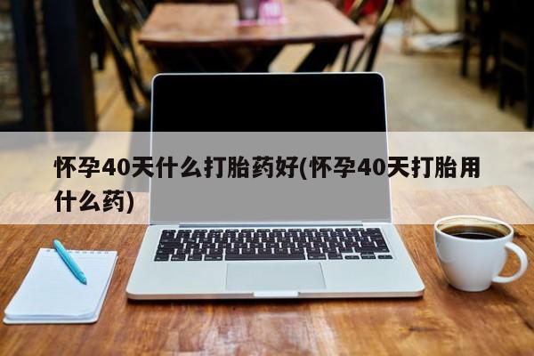 大月份流产药联系方式怀孕40天什么打胎药好(怀孕40天打胎用什么药)