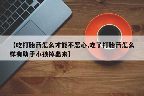 大月份流产药联系方式【吃打胎药怎么才能不恶心,吃了打胎药怎么样有助于小孩掉出来】