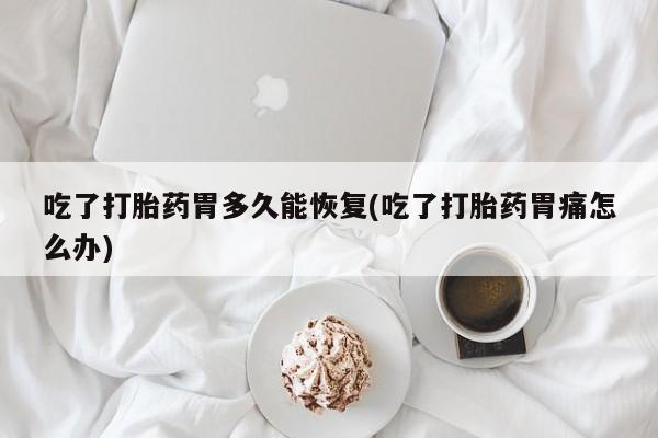 大月份流产药联系方式吃了打胎药胃多久能恢复(吃了打胎药胃痛怎么办)