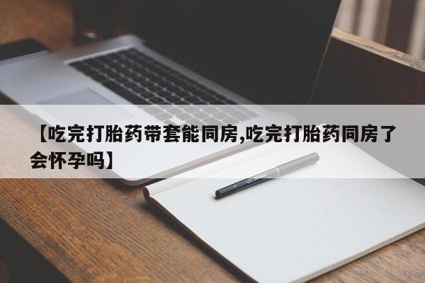 大月份流产药联系方式【吃完打胎药带套能同房,吃完打胎药同房了会怀孕吗】