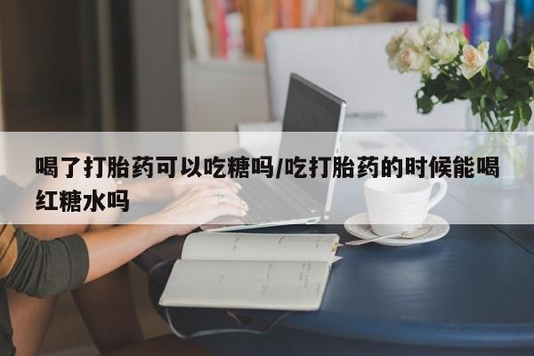 大月份流产药联系方式喝了打胎药可以吃糖吗/吃打胎药的时候能喝红糖水吗