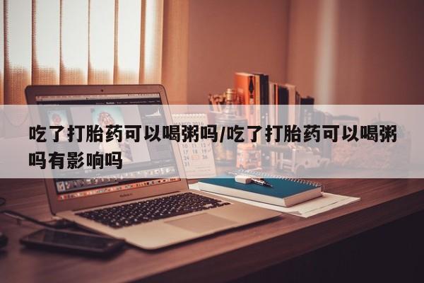 大月份流产药联系方式吃了打胎药可以喝粥吗/吃了打胎药可以喝粥吗有影响吗