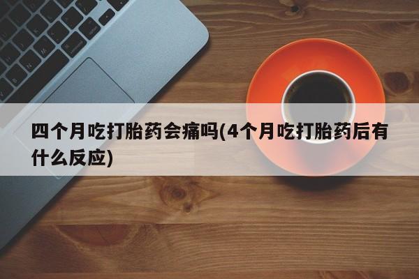 大月份流产药联系方式四个月吃打胎药会痛吗(4个月吃打胎药后有什么反应)