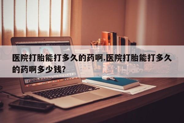 大月份流产药联系方式医院打胎能打多久的药啊.医院打胎能打多久的药啊多少钱？