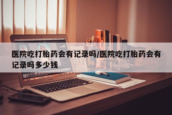 大月份流产药联系方式医院吃打胎药会有记录吗/医院吃打胎药会有记录吗多少钱