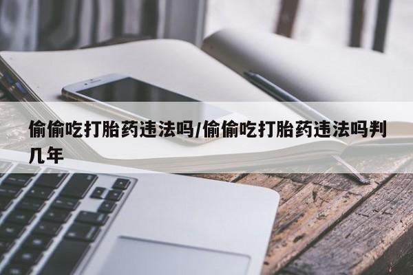 大月份流产药联系方式偷偷吃打胎药违法吗/偷偷吃打胎药违法吗判几年