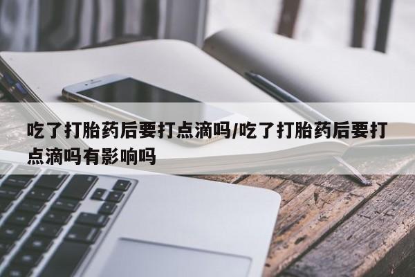 大月份流产药联系方式吃了打胎药后要打点滴吗/吃了打胎药后要打点滴吗有影响吗