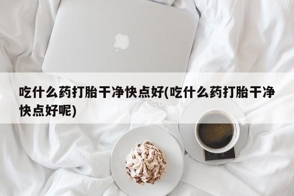 大月份流产药联系方式吃什么药打胎干净快点好(吃什么药打胎干净快点好呢)