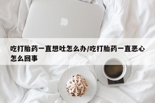 大月份流产药联系方式吃打胎药一直想吐怎么办/吃打胎药一直恶心怎么回事
