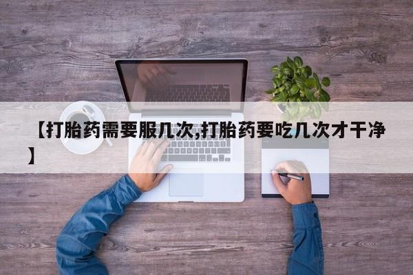 大月份流产药联系方式【打胎药需要服几次,打胎药要吃几次才干净】