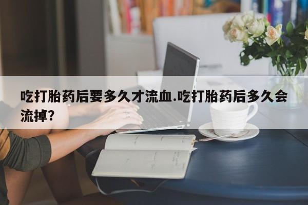 大月份流产药联系方式吃打胎药后要多久才流血.吃打胎药后多久会流掉？