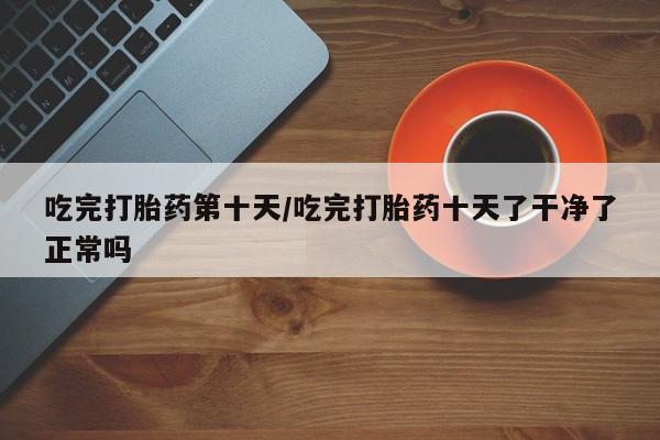 大月份流产药联系方式吃完打胎药第十天/吃完打胎药十天了干净了正常吗