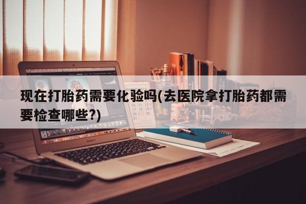 大月份流产药联系方式现在打胎药需要化验吗(去医院拿打胎药都需要检查哪些?)