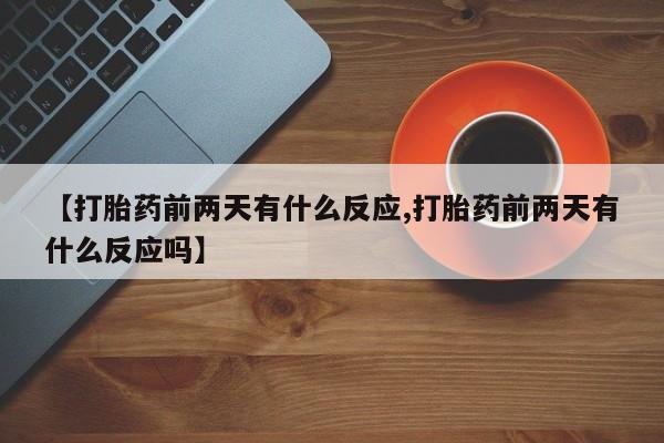 大月份流产药联系方式【打胎药前两天有什么反应,打胎药前两天有什么反应吗】