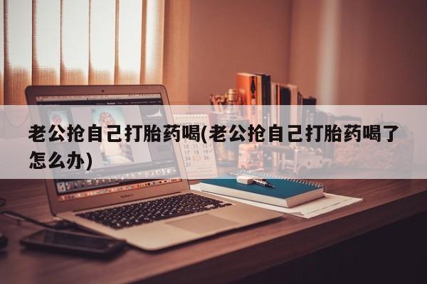 大月份流产药联系方式老公抢自己打胎药喝(老公抢自己打胎药喝了怎么办)