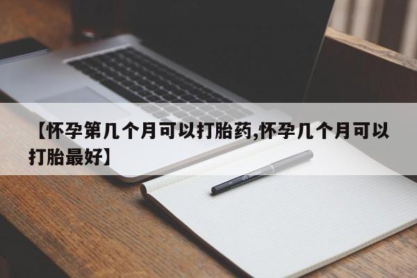 大月份流产药联系方式【怀孕第几个月可以打胎药,怀孕几个月可以打胎最好】