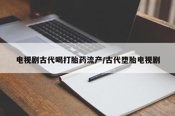 大月份流产药联系方式电视剧古代喝打胎药流产/古代堕胎电视剧
