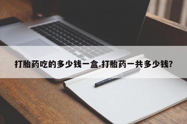大月份流产药联系方式打胎药吃的多少钱一盒.打胎药一共多少钱？