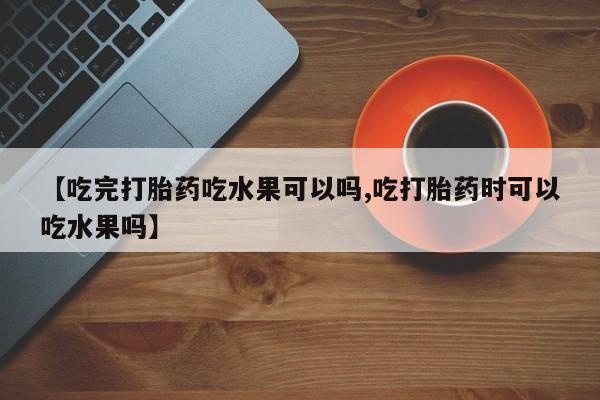 大月份流产药联系方式【吃完打胎药吃水果可以吗,吃打胎药时可以吃水果吗】