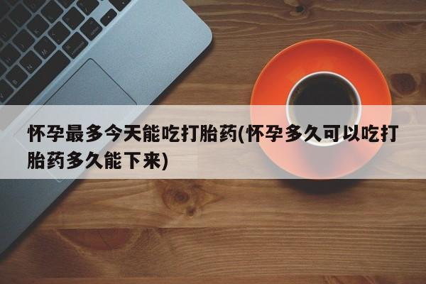 大月份流产药联系方式怀孕最多今天能吃打胎药(怀孕多久可以吃打胎药多久能下来)