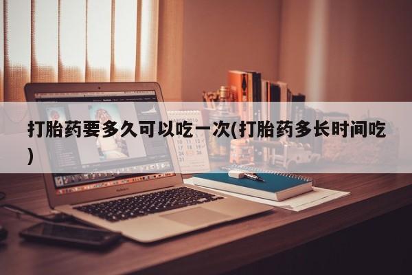 大月份流产药联系方式打胎药要多久可以吃一次(打胎药多长时间吃)