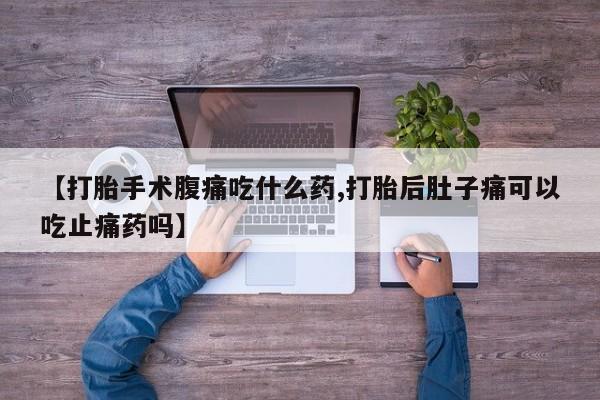 大月份流产药联系方式【打胎手术腹痛吃什么药,打胎后肚子痛可以吃止痛药吗】