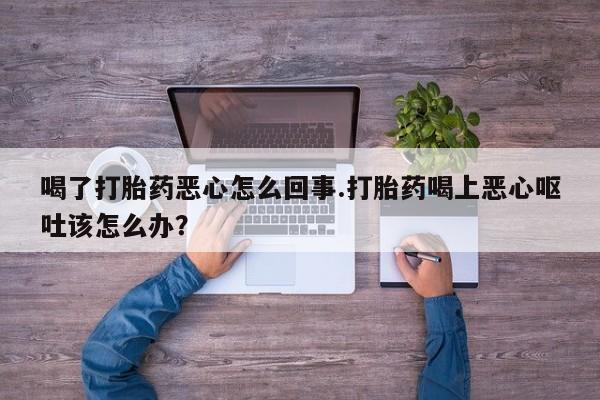 大月份流产药联系方式喝了打胎药恶心怎么回事.打胎药喝上恶心呕吐该怎么办？