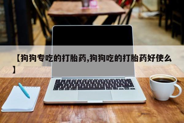 大月份流产药联系方式【狗狗专吃的打胎药,狗狗吃的打胎药好使么】