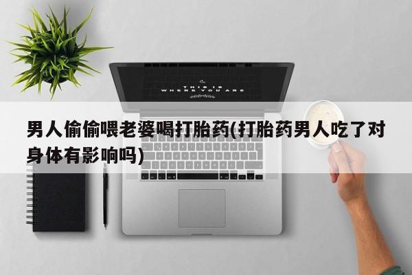 大月份流产药联系方式男人偷偷喂老婆喝打胎药(打胎药男人吃了对身体有影响吗)