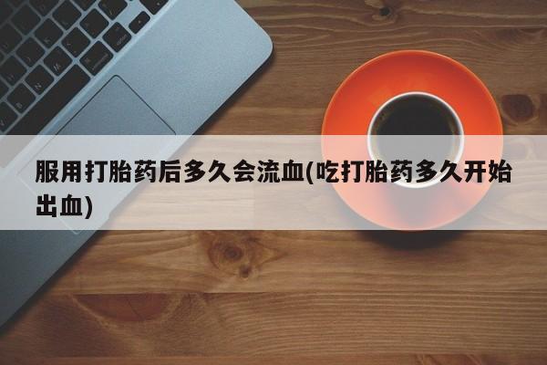 大月份流产药联系方式服用打胎药后多久会流血(吃打胎药多久开始出血)