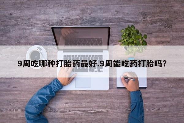 大月份流产药联系方式9周吃哪种打胎药最好.9周能吃药打胎吗？