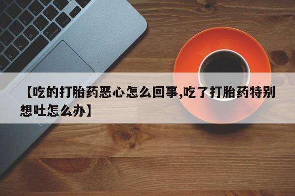 大月份流产药联系方式【吃的打胎药恶心怎么回事,吃了打胎药特别想吐怎么办】