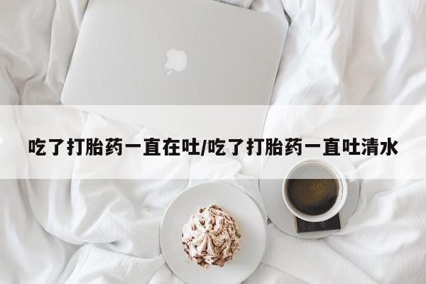大月份流产药联系方式吃了打胎药一直在吐/吃了打胎药一直吐清水