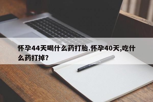 大月份流产药联系方式怀孕44天喝什么药打胎.怀孕40天,吃什么药打掉？