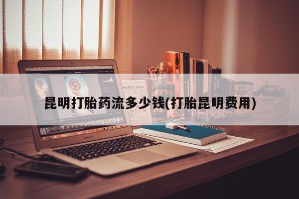 大月份流产药联系方式昆明打胎药流多少钱(打胎昆明费用)