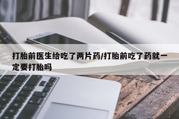 大月份流产药联系方式打胎前医生给吃了两片药/打胎前吃了药就一定要打胎吗