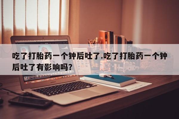 大月份流产药联系方式吃了打胎药一个钟后吐了.吃了打胎药一个钟后吐了有影响吗？