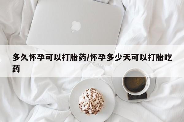 大月份流产药联系方式多久怀孕可以打胎药/怀孕多少天可以打胎吃药