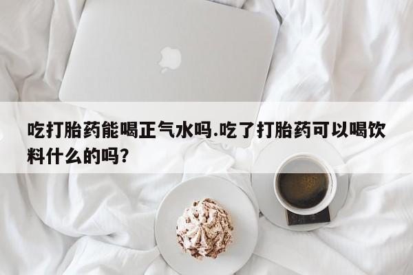 大月份流产药联系方式吃打胎药能喝正气水吗.吃了打胎药可以喝饮料什么的吗？
