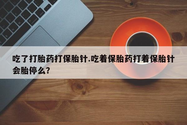 大月份流产药联系方式吃了打胎药打保胎针.吃着保胎药打着保胎针会胎停么？