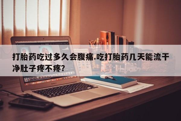 大月份流产药联系方式打胎药吃过多久会腹痛.吃打胎药几天能流干净肚子疼不疼？