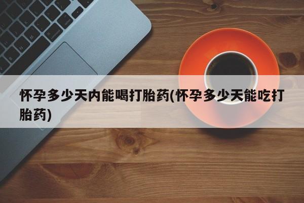 大月份流产药联系方式怀孕多少天内能喝打胎药(怀孕多少天能吃打胎药)